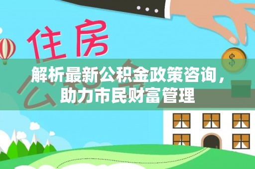 凌河解析最新公积金政策咨询，助力市民财富管理