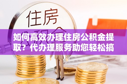 凌河如何高效办理住房公积金提取？代办理服务助您轻松搞定
